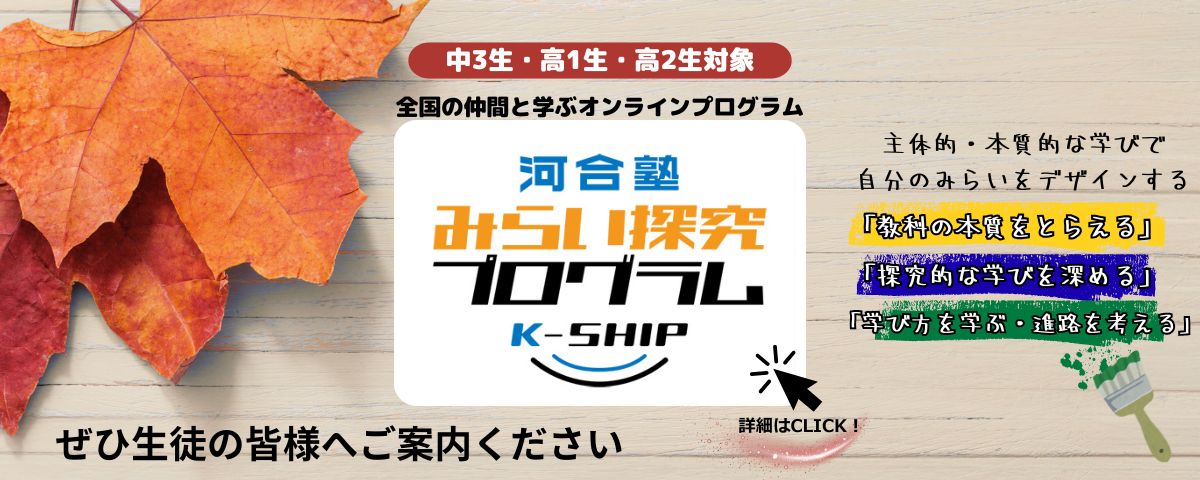 中学３年生・高校１年生・高校２年生対象、全国の仲間と学ぶオンラインプログラム：河合塾 みらい探究プログラム K-SHIP。教科の本質をとらえる、探究的な学びを深める、学び方を学ぶ・進路を考えるの３つのテーマで、主体的・本質的な学びで自分のみらいをデザインする。ぜひ生徒の皆様へご案内ください。詳細はこちらから。